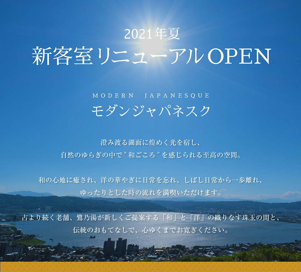 2021年夏 新客室リニューアルOPEN　モダンジャパネスク　澄み渡る湖面に煌めく光を宿し、自然のゆらぎの中で「和ごころ」を感じられる至高の空間。和の心地に癒され、洋の華やぎに日常を忘れ、しばし日常から一歩離れ、ゆったりとした時の流れを満喫いただけます。古より続く老舗、鷺乃湯が新しくご提案する「和」と「洋」の織りなす珠玉の間と、伝統のおもてなしで、心ゆくまでお寛ぎください。