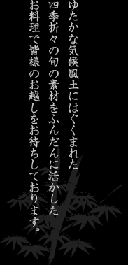 ゆたかな気候風土にはぐぐまれた四季折々の旬の素材をふんだんに活かしたお料理で皆様のお越しをお待ちしております。